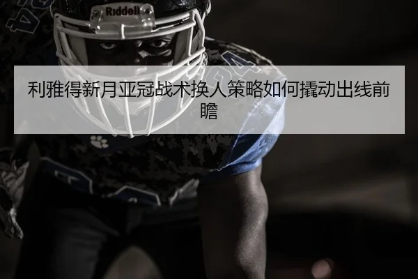 利雅得新月亚冠战术换人策略如何撬动出线前瞻