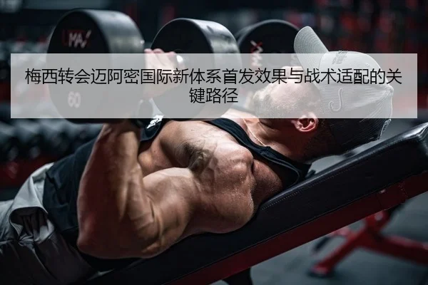 梅西转会迈阿密国际新体系首发效果与战术适配的关键路径